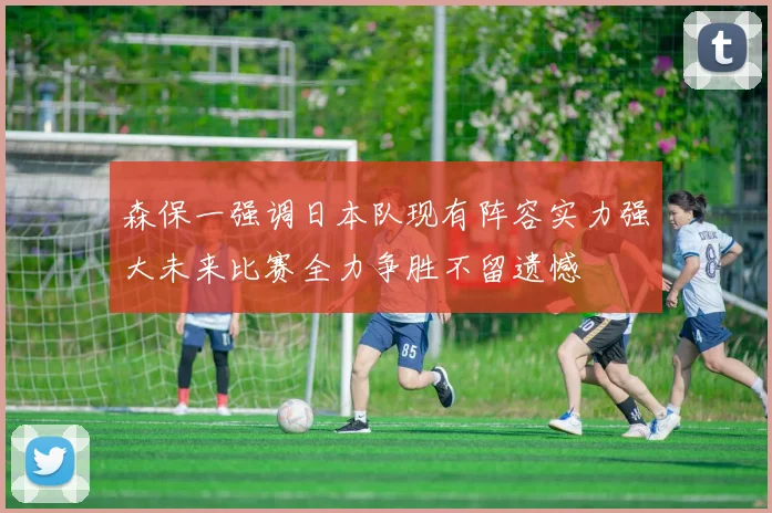 森保一强调日本队现有阵容实力强大未来比赛全力争胜不留遗憾