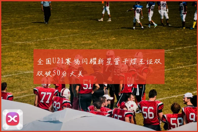 全国U21赛场闪耀新星管子煜王证双双破50分大关
