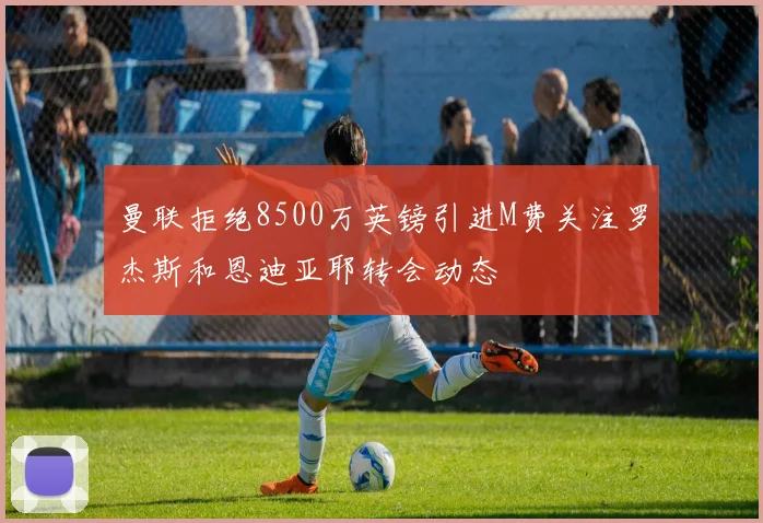 曼联拒绝8500万英镑引进M费关注罗杰斯和恩迪亚耶转会动态