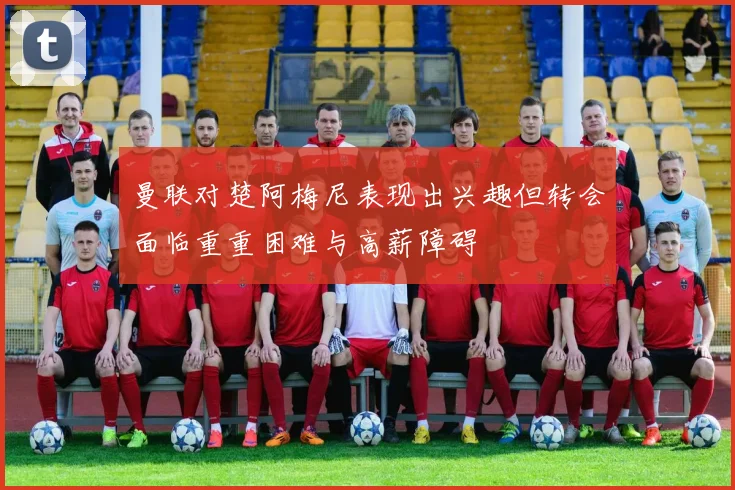 曼联对楚阿梅尼表现出兴趣但转会面临重重困难与高薪障碍