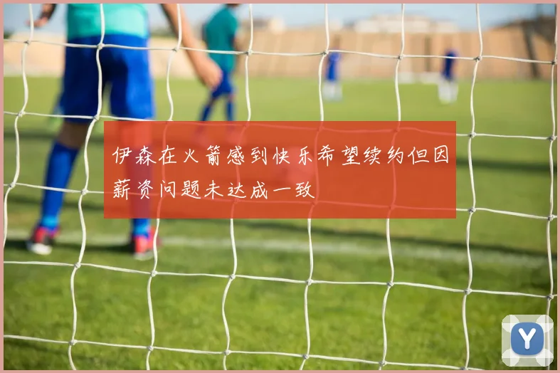 伊森在火箭感到快乐希望续约但因薪资问题未达成一致