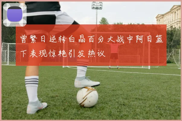 曾繁日逆转白晶百分大战中阿日篮下表现惊艳引发热议