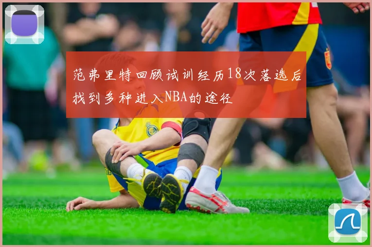 范弗里特回顾试训经历18次落选后找到多种进入NBA的途径