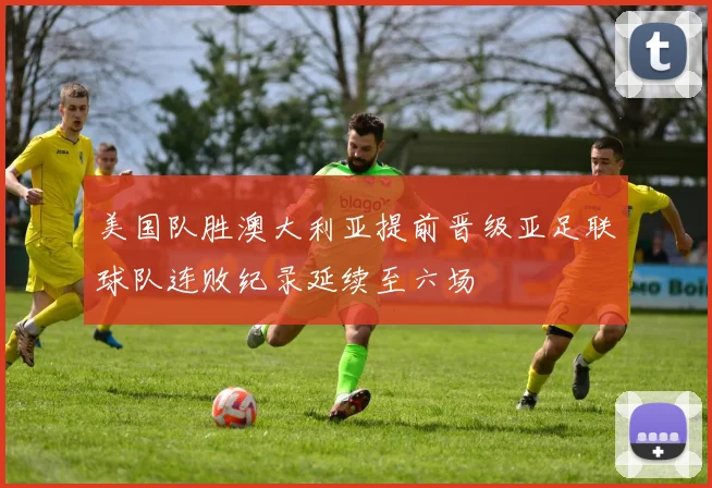 美国队胜澳大利亚提前晋级亚足联球队连败纪录延续至六场