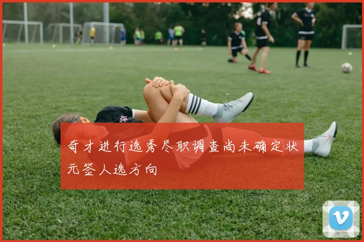奇才进行选秀尽职调查尚未确定状元签人选方向