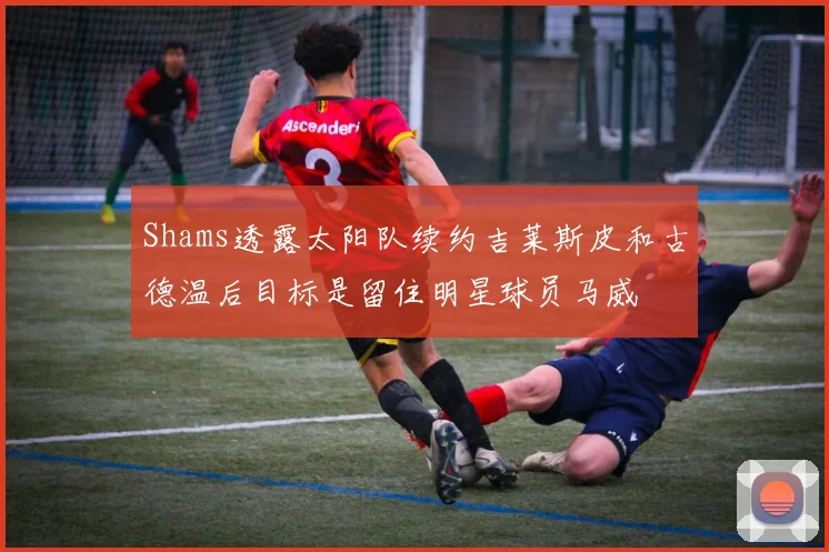 Shams透露太阳队续约吉莱斯皮和古德温后目标是留住明星球员马威