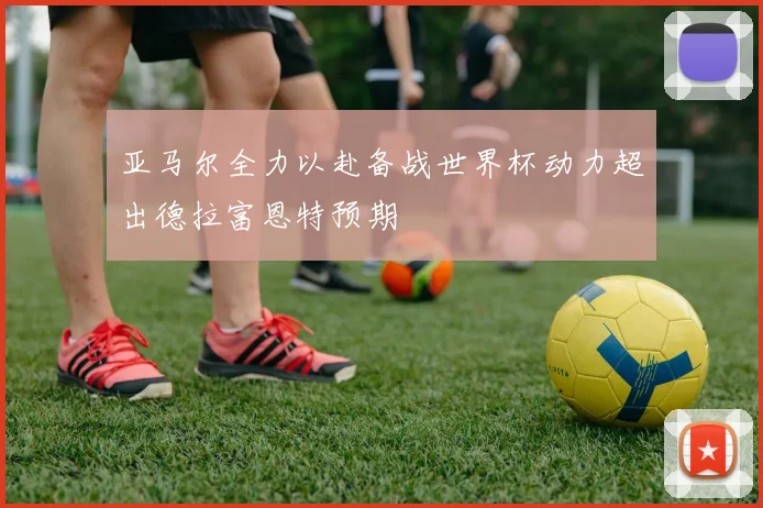 亚马尔全力以赴备战世界杯动力超出德拉富恩特预期