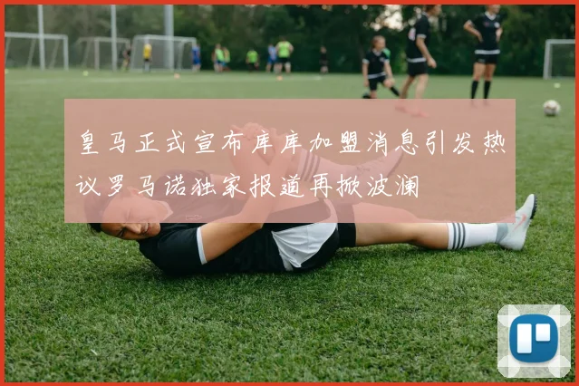 皇马正式宣布库库加盟消息引发热议罗马诺独家报道再掀波澜