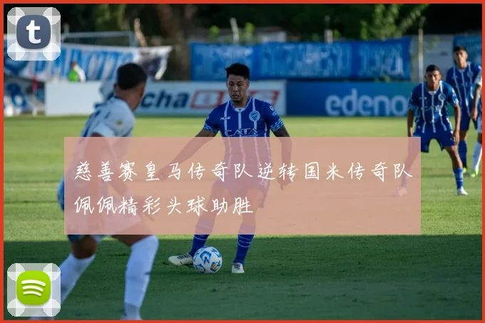 慈善赛皇马传奇队逆转国米传奇队佩佩精彩头球助胜